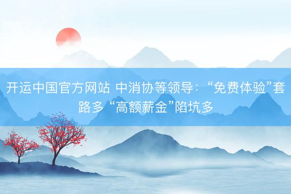 开运中国官方网站 中消协等领导:“免费体验”套路多 “高额薪金”陷坑多