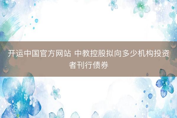 开运中国官方网站 中教控股拟向多少机构投资者刊行债券