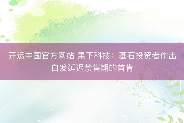 开运中国官方网站 果下科技：基石投资者作出自发延迟禁售期的首肯