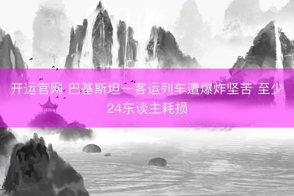 开运官网 巴基斯坦一客运列车遭爆炸坚苦 至少24东谈主耗损