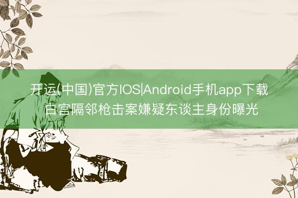 开运(中国)官方IOS|Android手机app下载 白宫隔邻枪击案嫌疑东谈主身份曝光