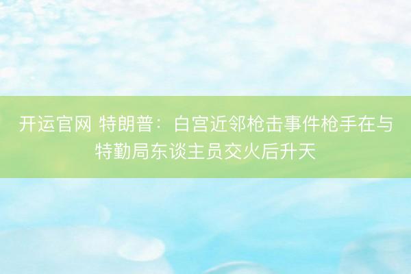 开运官网 特朗普:白宫近邻枪击事件枪手在与特勤局东谈主员交火后升天