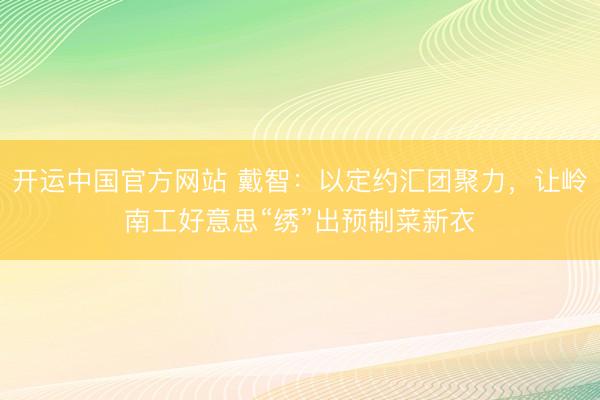 开运中国官方网站 戴智：以定约汇团聚力，让岭南工好意思“绣”出预制菜新衣