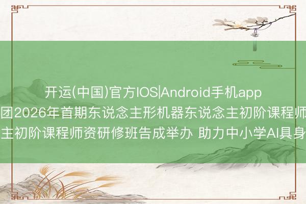 开运(中国)官方IOS|Android手机app下载 北京师范大学栽植集团2026年首期东说念主形机器东说念主初阶课程师资研修班告成举办 助力中小学AI具身智能栽植落地