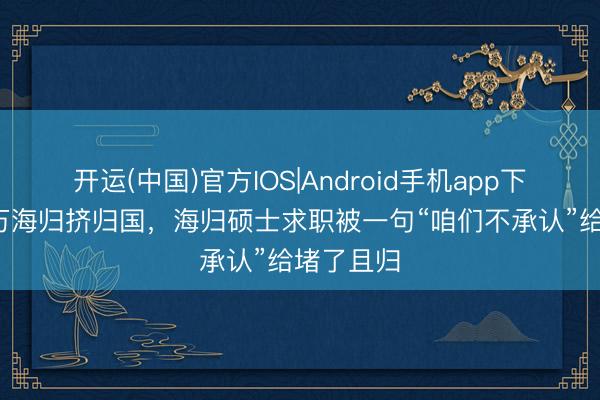 开运(中国)官方IOS|Android手机app下载 近70万海归挤归国,海归硕士求职被一句“咱们不承认”给堵了且归