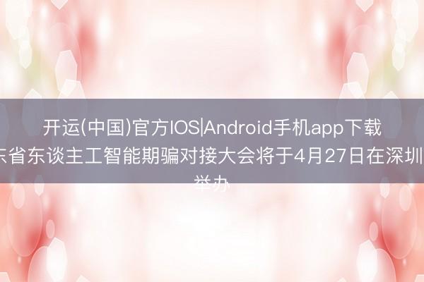 开运(中国)官方IOS|Android手机app下载 广东省东谈主工智能期骗对接大会将于4月27日在深圳举办
