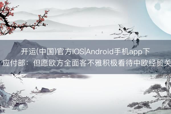 开运(中国)官方IOS|Android手机app下载 应付部：但愿欧方全面客不雅积极看待中欧经贸关系