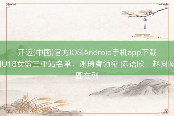 开运(中国)官方IOS|Android手机app下载 中国U18女篮三亚站名单：谢琦睿领衔 陈语欣、赵圆圆在列