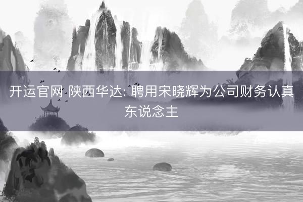 开运官网 陕西华达: 聘用宋晓辉为公司财务认真东说念主