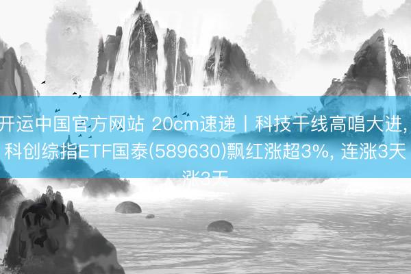 开运中国官方网站 20cm速递丨科技干线高唱大进， 科创综指ETF国泰(589630)飘红涨超3%， 连涨3天