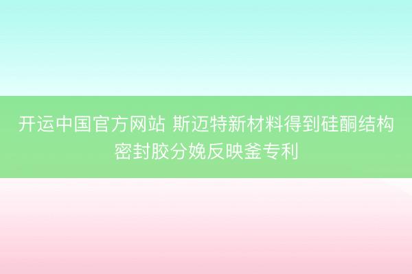 开运中国官方网站 斯迈特新材料得到硅酮结构密封胶分娩反映釜专利