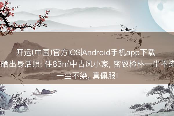 开运(中国)官方IOS|Android手机app下载 28岁帅哥晒出身活照: 住83㎡中古风小家， 密致检朴一尘不染， 真佩服!