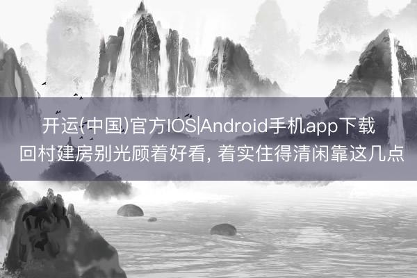 开运(中国)官方IOS|Android手机app下载 回村建房别光顾着好看， 着实住得清闲靠这几点