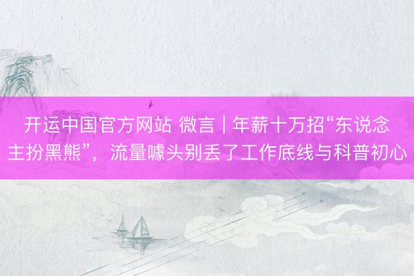 开运中国官方网站 微言 | 年薪十万招“东说念主扮黑熊”，流量噱头别丢了工作底线与科普初心