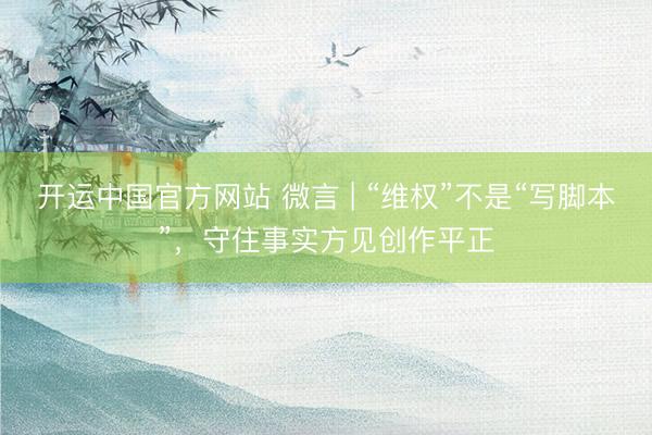开运中国官方网站 微言 | “维权”不是“写脚本”，守住事实方见创作平正