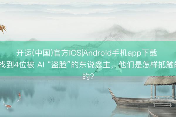 开运(中国)官方IOS|Android手机app下载 我找到4位被 AI “盗脸”的东说念主,他们是怎样抵触的?