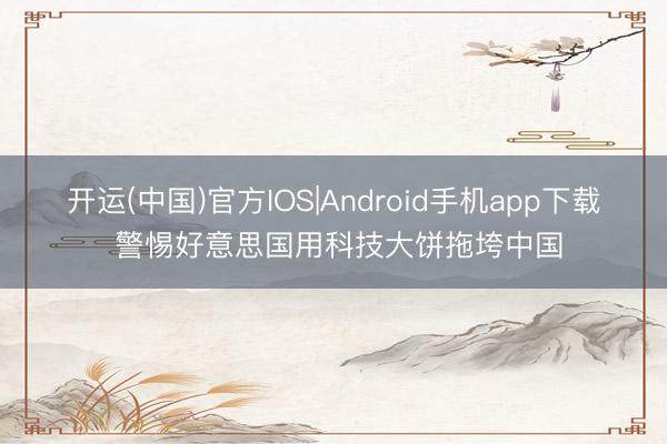 开运(中国)官方IOS|Android手机app下载 警惕好意思国用科技大饼拖垮中国