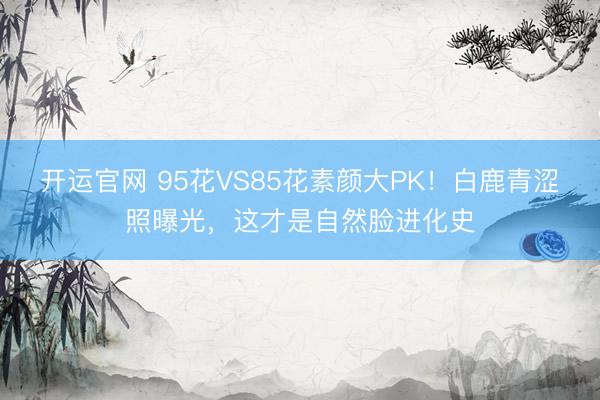 开运官网 95花VS85花素颜大PK！白鹿青涩照曝光，这才是自然脸进化史