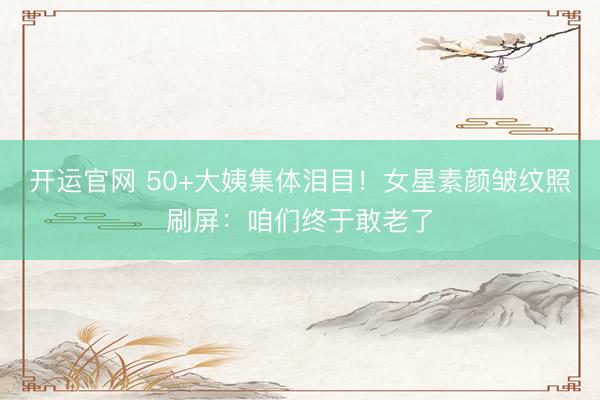 开运官网 50+大姨集体泪目!女星素颜皱纹照刷屏:咱们终于敢老了