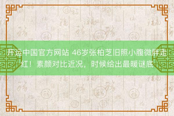 开运中国官方网站 46岁张柏芝旧照小腹微胖走红!素颜对比近况,时候给出最暖谜底